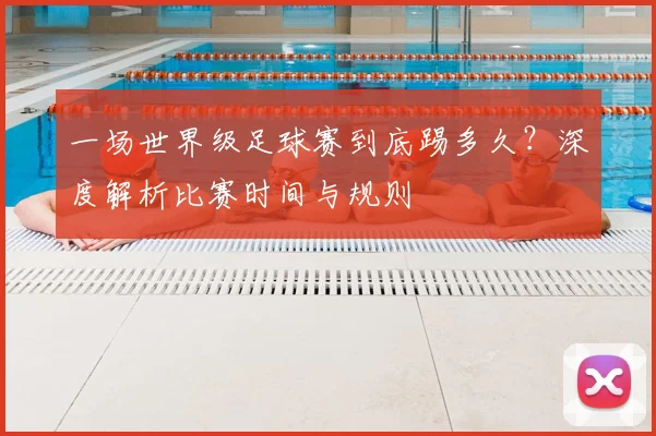 一场世界级足球赛到底踢多久？深度解析比赛时间与规则