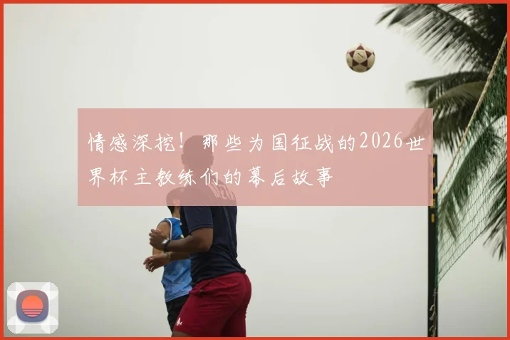 情感深挖！那些为国征战的2026世界杯主教练们的幕后故事