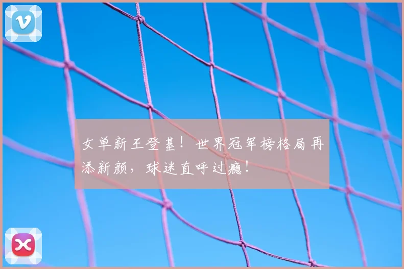 女单新王登基！世界冠军榜格局再添新颜，球迷直呼过瘾！