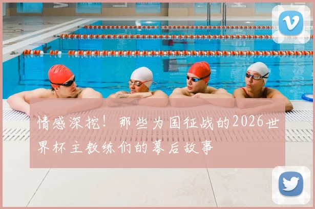 情感深挖！那些为国征战的2026世界杯主教练们的幕后故事