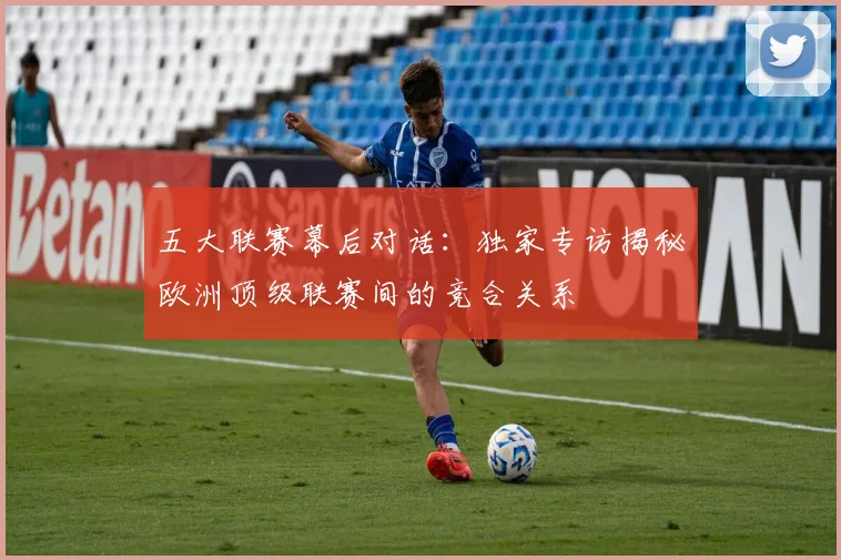 五大联赛幕后对话：独家专访揭秘欧洲顶级联赛间的竞合关系
