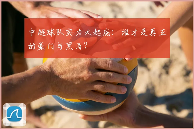 中超球队实力大起底：谁才是真正的豪门与黑马？
