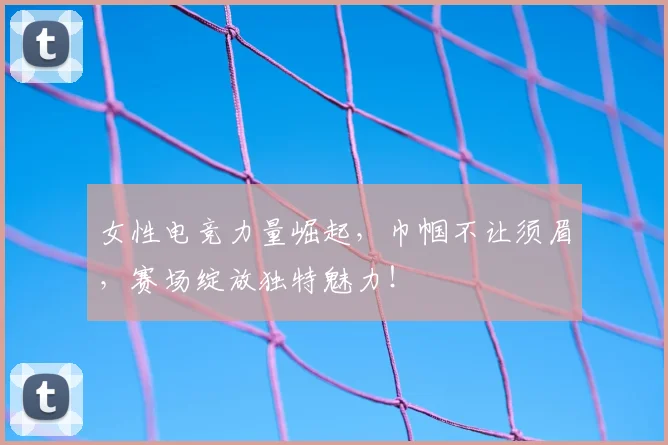 女性电竞力量崛起，巾帼不让须眉，赛场绽放独特魅力！