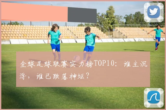 全球足球联赛实力榜TOP10：谁主沉浮，谁已跌落神坛？